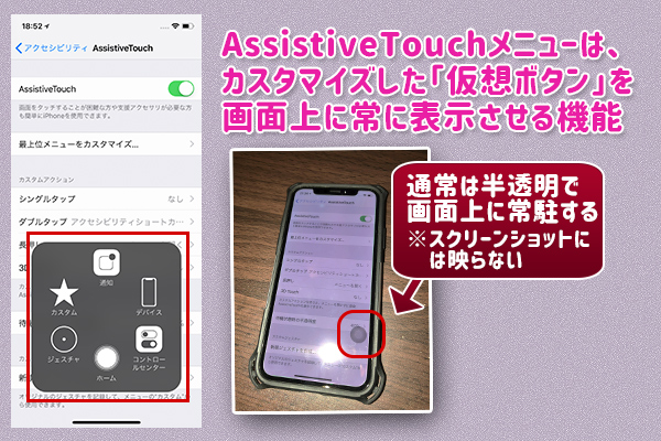 AssistiveTouchメニューは、 カスタマイズした「仮想ボタン」を 画面上に常に表示させる機能